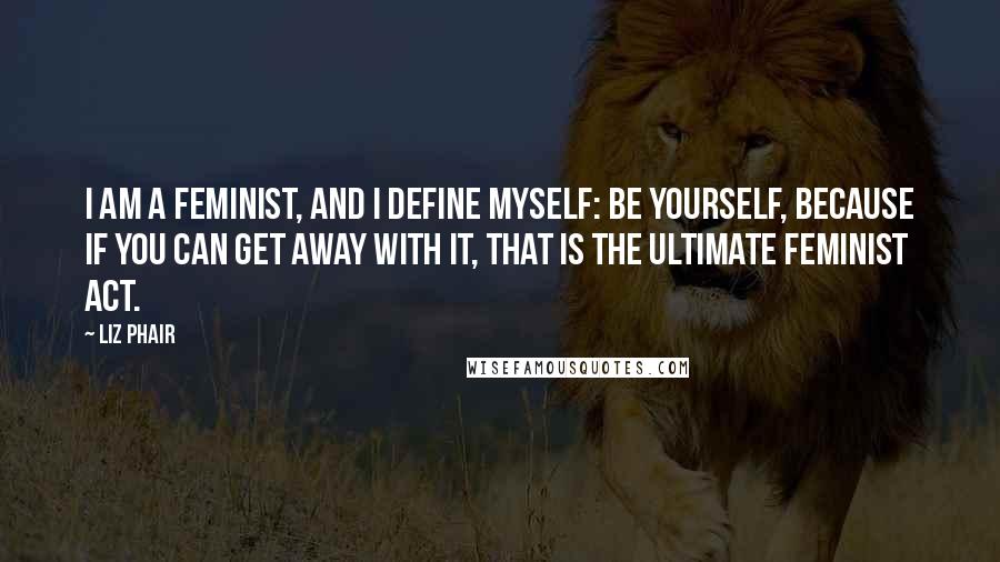 Liz Phair Quotes: I am a feminist, and I define myself: Be yourself, because if you can get away with it, that is the ultimate feminist act.