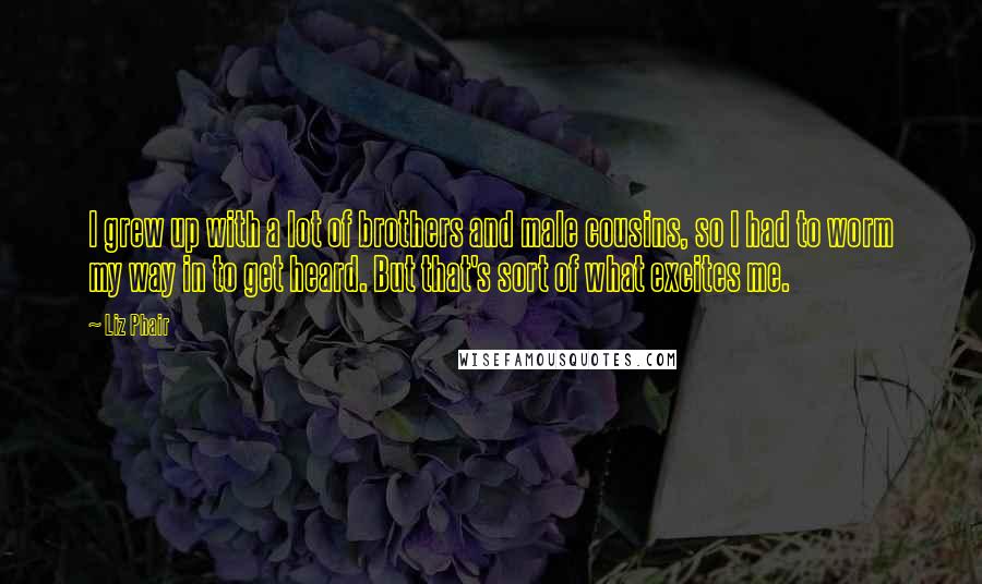 Liz Phair Quotes: I grew up with a lot of brothers and male cousins, so I had to worm my way in to get heard. But that's sort of what excites me.
