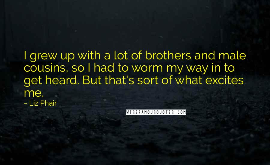 Liz Phair Quotes: I grew up with a lot of brothers and male cousins, so I had to worm my way in to get heard. But that's sort of what excites me.