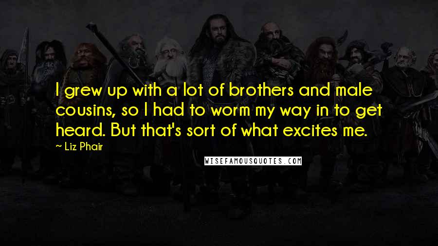 Liz Phair Quotes: I grew up with a lot of brothers and male cousins, so I had to worm my way in to get heard. But that's sort of what excites me.