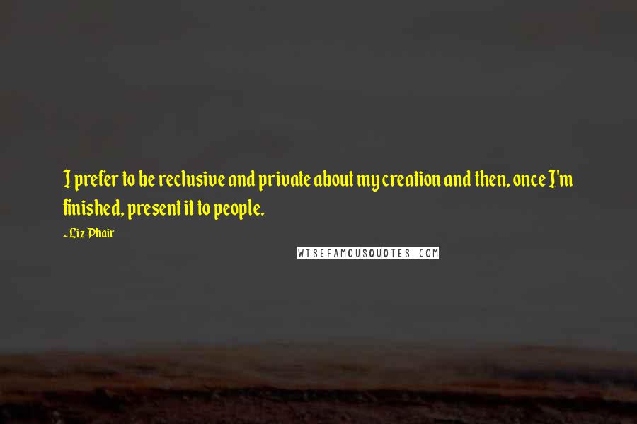 Liz Phair Quotes: I prefer to be reclusive and private about my creation and then, once I'm finished, present it to people.