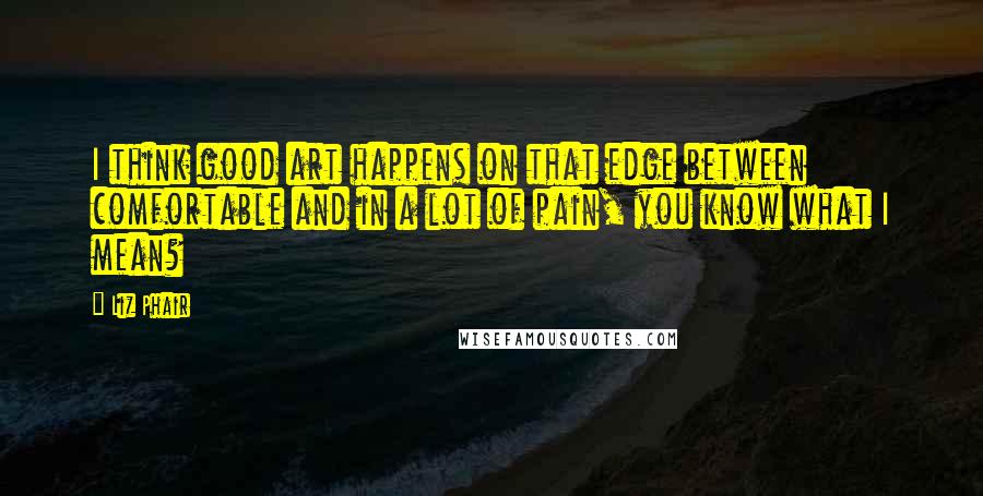 Liz Phair Quotes: I think good art happens on that edge between comfortable and in a lot of pain, you know what I mean?