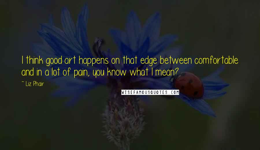 Liz Phair Quotes: I think good art happens on that edge between comfortable and in a lot of pain, you know what I mean?