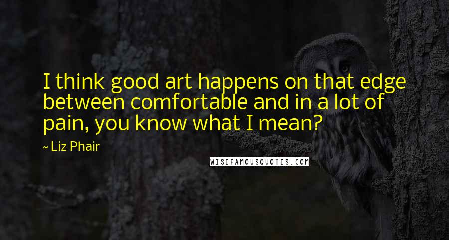 Liz Phair Quotes: I think good art happens on that edge between comfortable and in a lot of pain, you know what I mean?