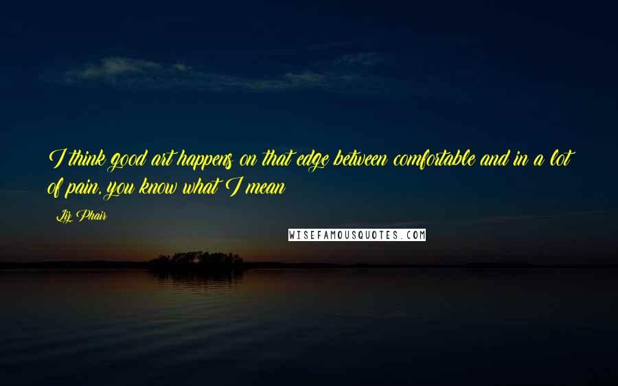 Liz Phair Quotes: I think good art happens on that edge between comfortable and in a lot of pain, you know what I mean?