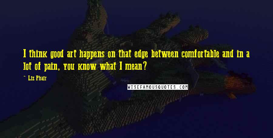 Liz Phair Quotes: I think good art happens on that edge between comfortable and in a lot of pain, you know what I mean?