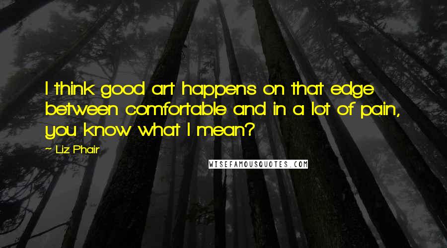 Liz Phair Quotes: I think good art happens on that edge between comfortable and in a lot of pain, you know what I mean?