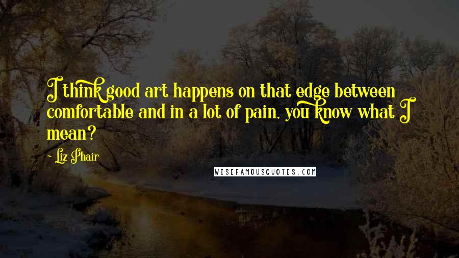 Liz Phair Quotes: I think good art happens on that edge between comfortable and in a lot of pain, you know what I mean?