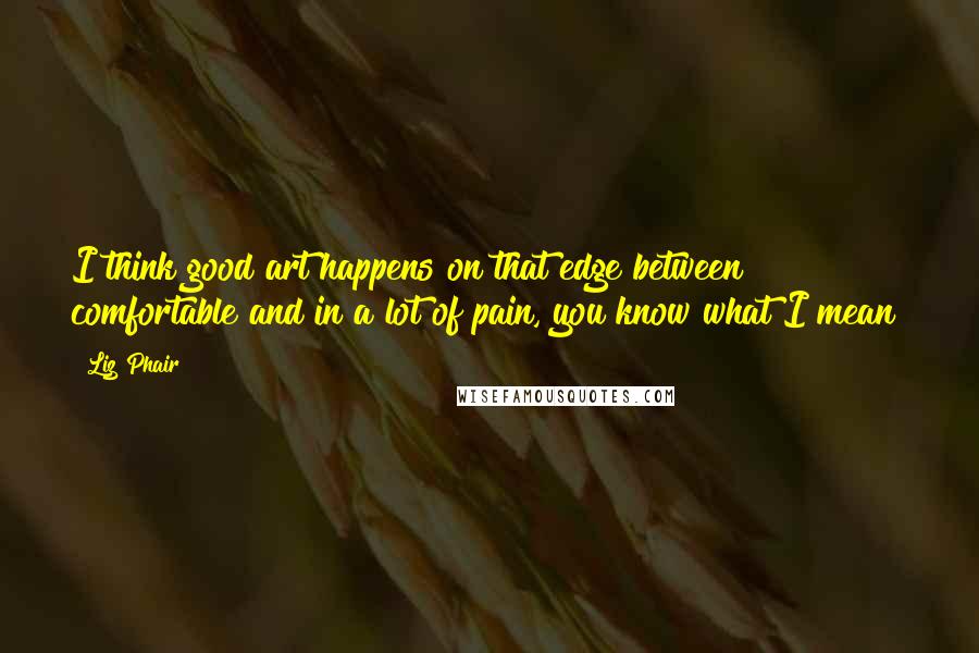 Liz Phair Quotes: I think good art happens on that edge between comfortable and in a lot of pain, you know what I mean?