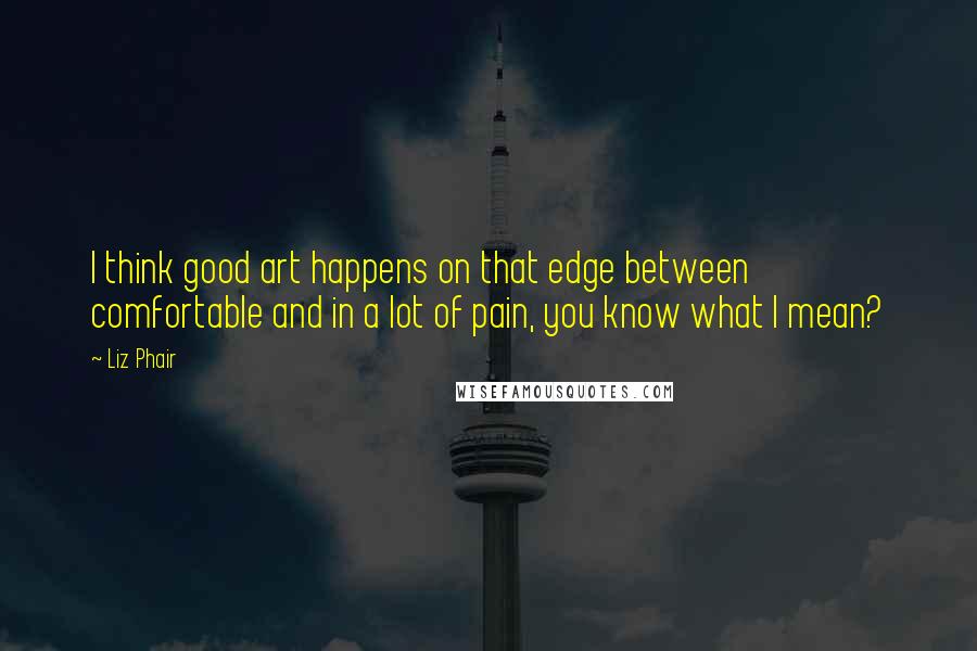 Liz Phair Quotes: I think good art happens on that edge between comfortable and in a lot of pain, you know what I mean?