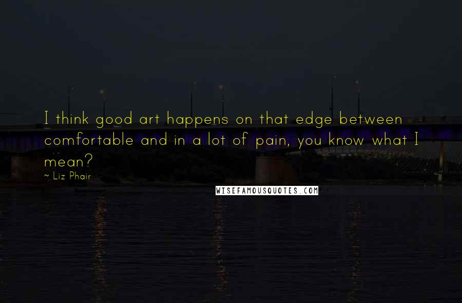 Liz Phair Quotes: I think good art happens on that edge between comfortable and in a lot of pain, you know what I mean?