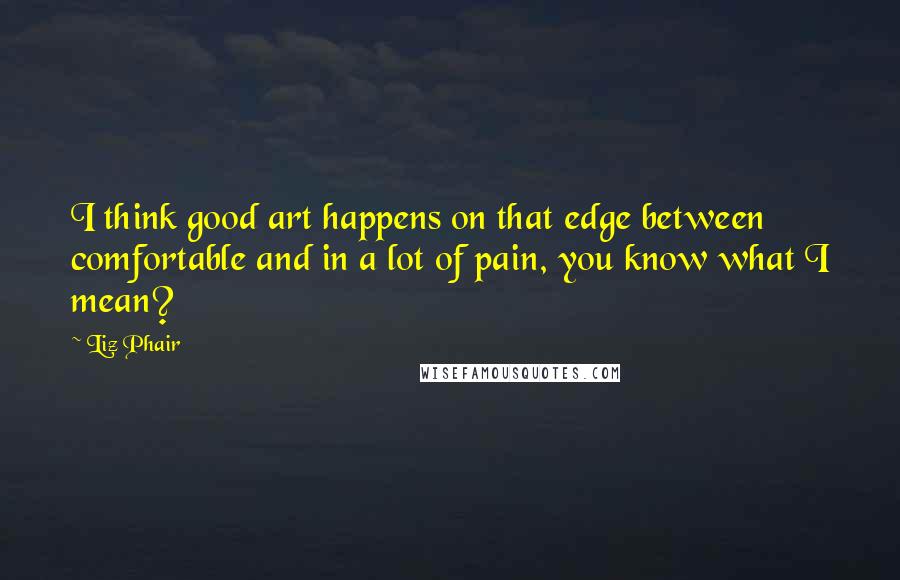 Liz Phair Quotes: I think good art happens on that edge between comfortable and in a lot of pain, you know what I mean?