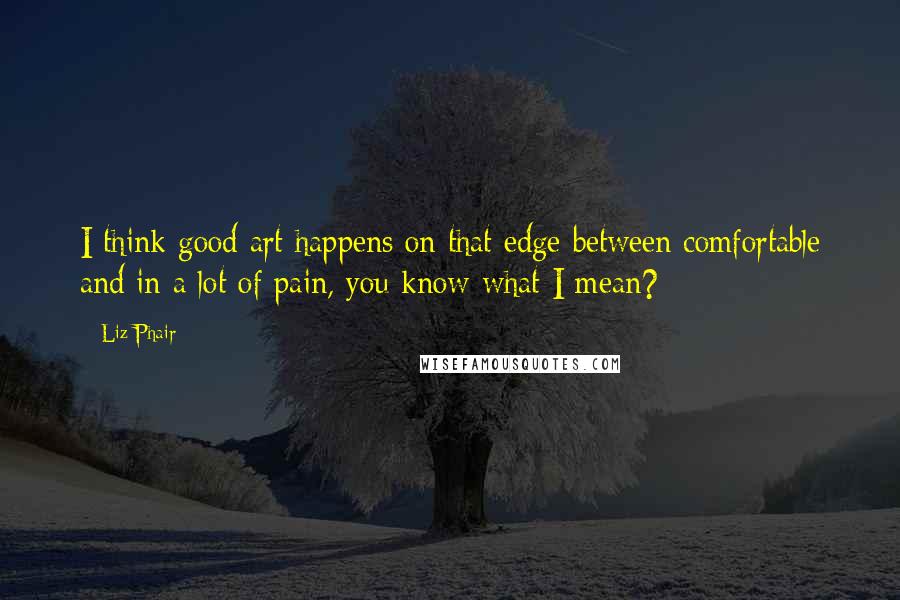 Liz Phair Quotes: I think good art happens on that edge between comfortable and in a lot of pain, you know what I mean?