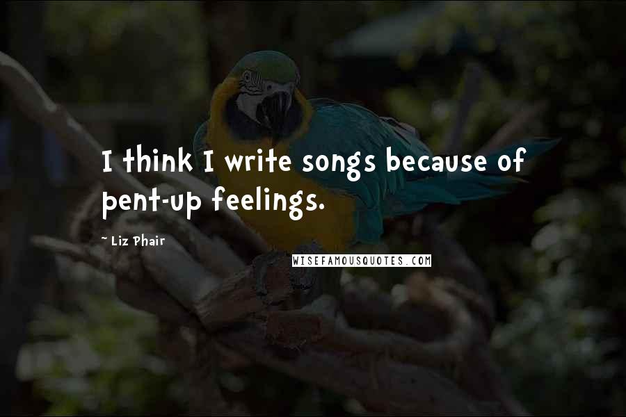 Liz Phair Quotes: I think I write songs because of pent-up feelings.