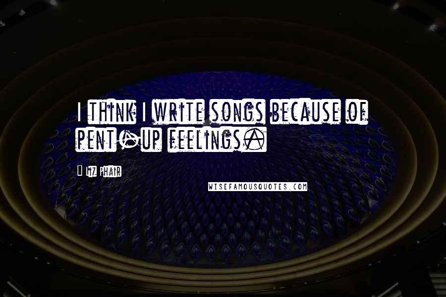Liz Phair Quotes: I think I write songs because of pent-up feelings.