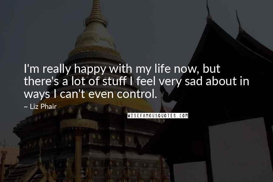 Liz Phair Quotes: I'm really happy with my life now, but there's a lot of stuff I feel very sad about in ways I can't even control.