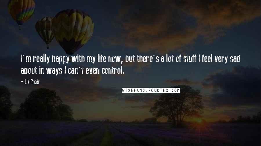 Liz Phair Quotes: I'm really happy with my life now, but there's a lot of stuff I feel very sad about in ways I can't even control.