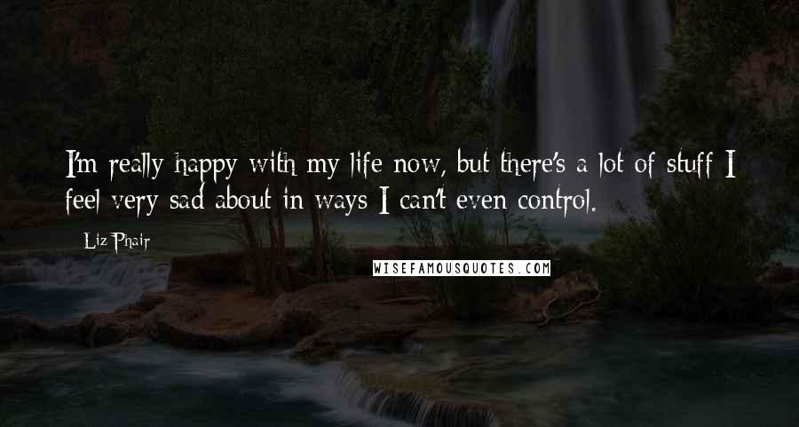Liz Phair Quotes: I'm really happy with my life now, but there's a lot of stuff I feel very sad about in ways I can't even control.