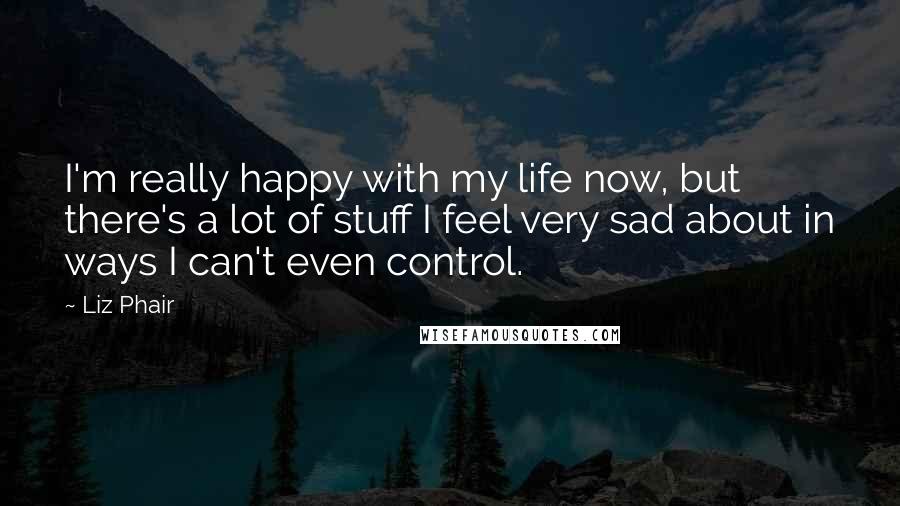 Liz Phair Quotes: I'm really happy with my life now, but there's a lot of stuff I feel very sad about in ways I can't even control.