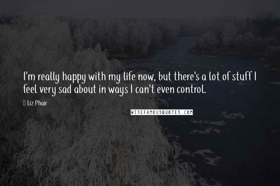 Liz Phair Quotes: I'm really happy with my life now, but there's a lot of stuff I feel very sad about in ways I can't even control.