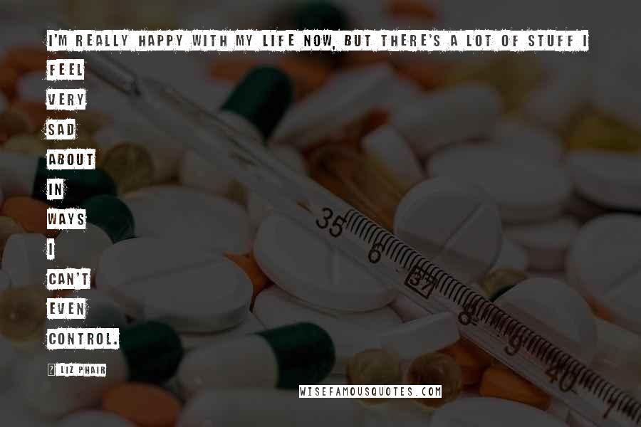 Liz Phair Quotes: I'm really happy with my life now, but there's a lot of stuff I feel very sad about in ways I can't even control.