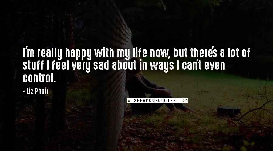 Liz Phair Quotes: I'm really happy with my life now, but there's a lot of stuff I feel very sad about in ways I can't even control.