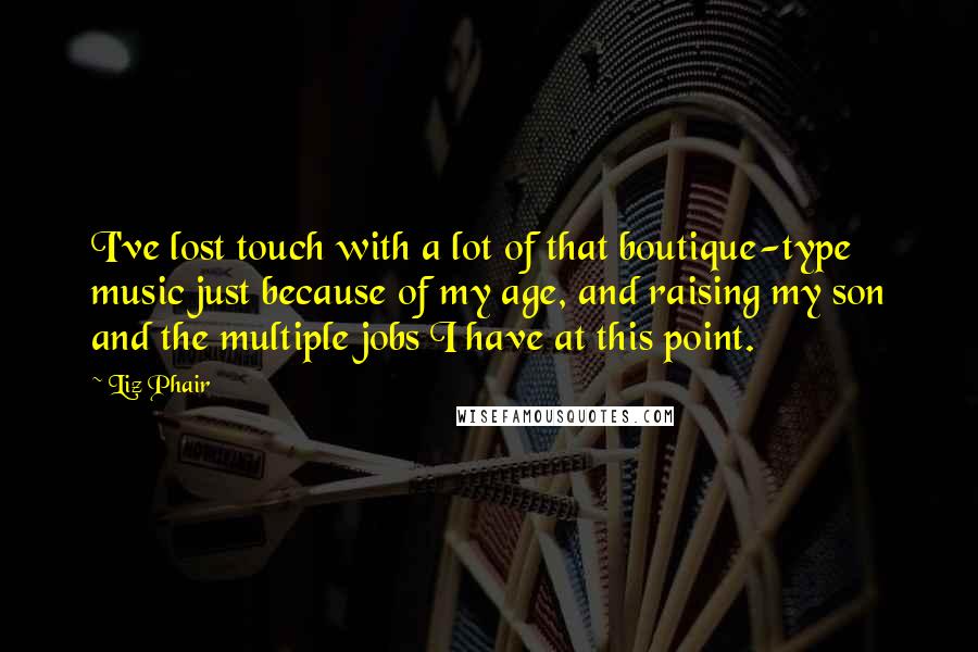 Liz Phair Quotes: I've lost touch with a lot of that boutique-type music just because of my age, and raising my son and the multiple jobs I have at this point.