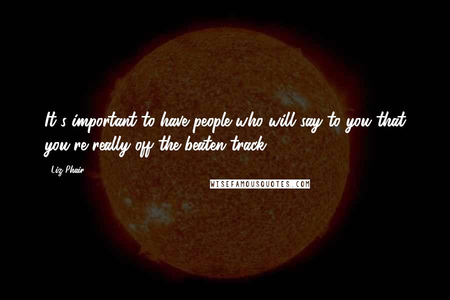 Liz Phair Quotes: It's important to have people who will say to you that you're really off the beaten track.