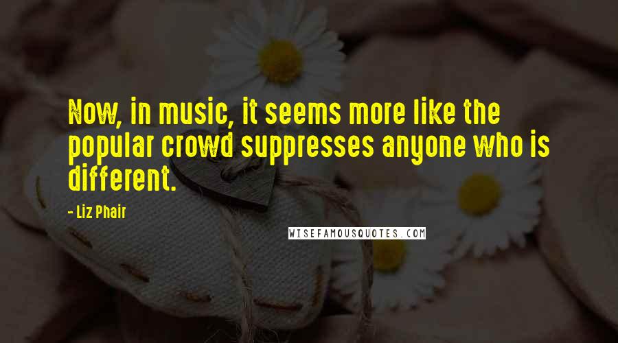 Liz Phair Quotes: Now, in music, it seems more like the popular crowd suppresses anyone who is different.