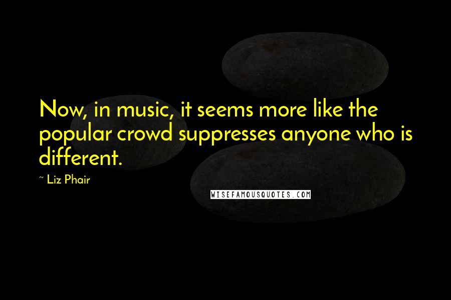 Liz Phair Quotes: Now, in music, it seems more like the popular crowd suppresses anyone who is different.