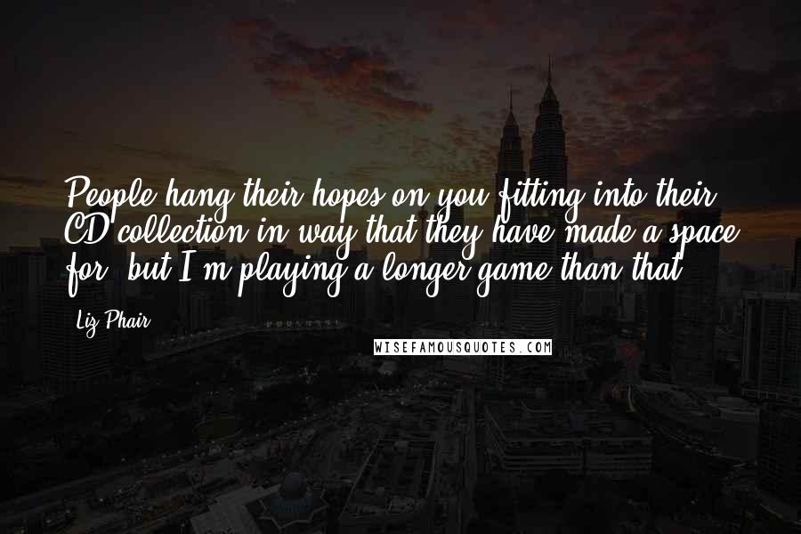 Liz Phair Quotes: People hang their hopes on you fitting into their CD collection in way that they have made a space for, but I'm playing a longer game than that.