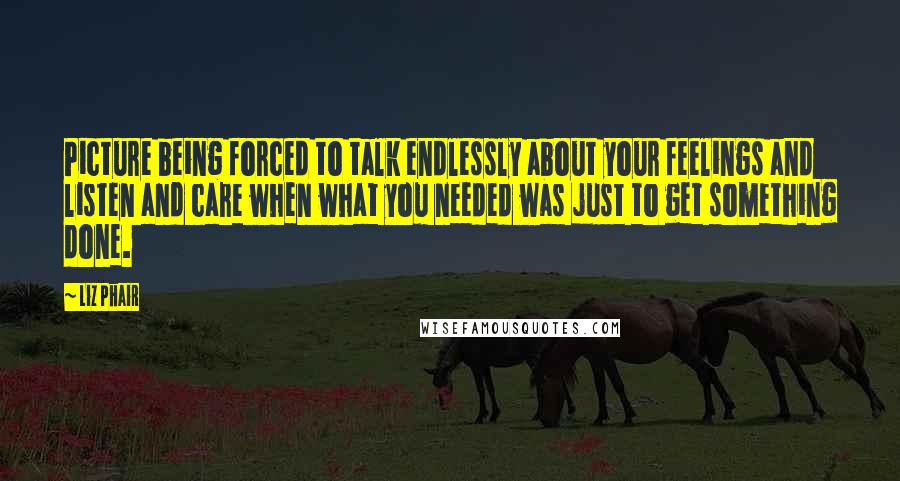 Liz Phair Quotes: Picture being forced to talk endlessly about your feelings and listen and care when what you needed was just to get something done.