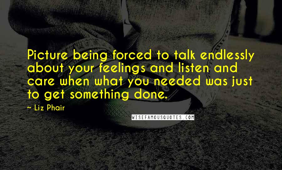 Liz Phair Quotes: Picture being forced to talk endlessly about your feelings and listen and care when what you needed was just to get something done.