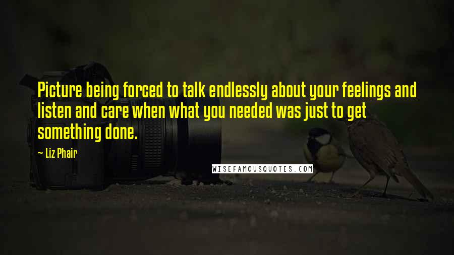 Liz Phair Quotes: Picture being forced to talk endlessly about your feelings and listen and care when what you needed was just to get something done.