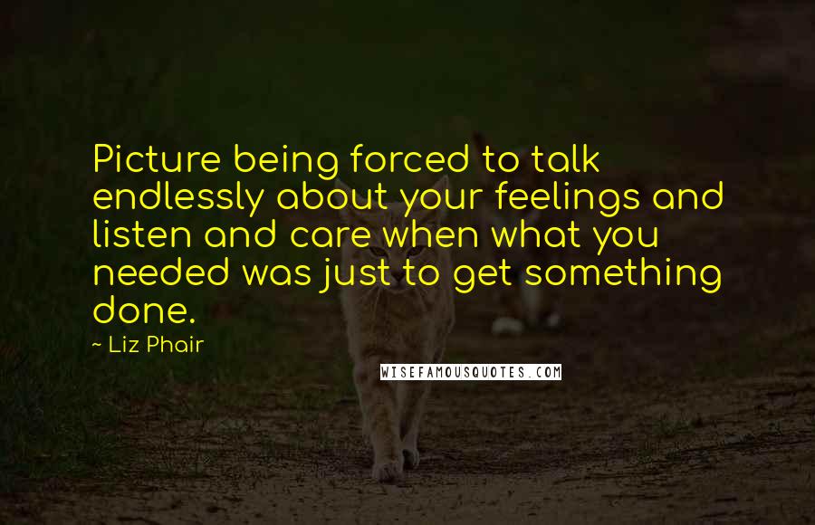 Liz Phair Quotes: Picture being forced to talk endlessly about your feelings and listen and care when what you needed was just to get something done.