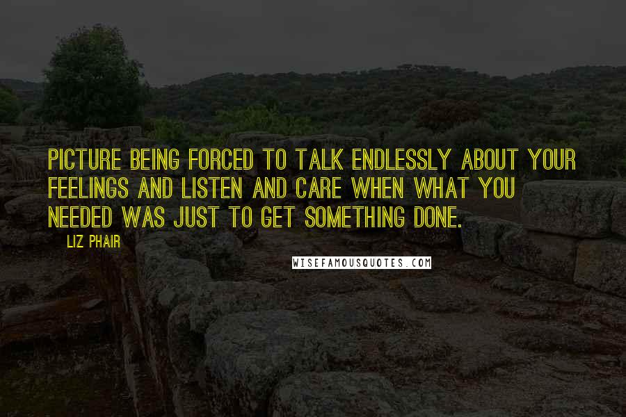 Liz Phair Quotes: Picture being forced to talk endlessly about your feelings and listen and care when what you needed was just to get something done.