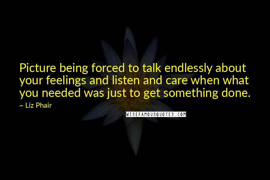 Liz Phair Quotes: Picture being forced to talk endlessly about your feelings and listen and care when what you needed was just to get something done.