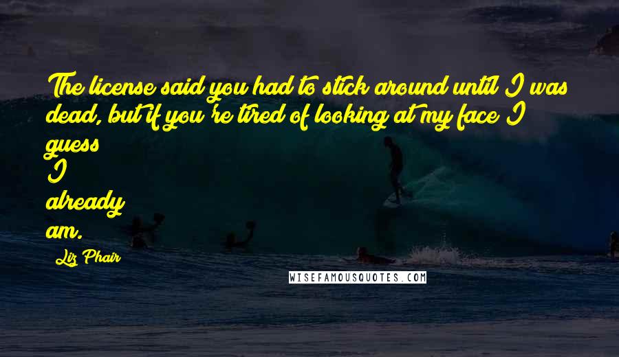 Liz Phair Quotes: The license said you had to stick around until I was dead, but if you're tired of looking at my face I guess I already am.