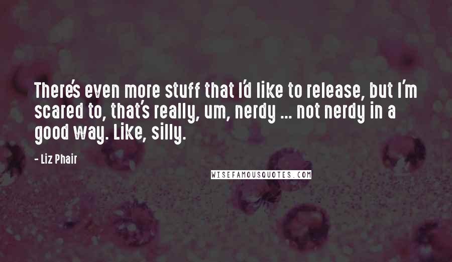 Liz Phair Quotes: There's even more stuff that I'd like to release, but I'm scared to, that's really, um, nerdy ... not nerdy in a good way. Like, silly.