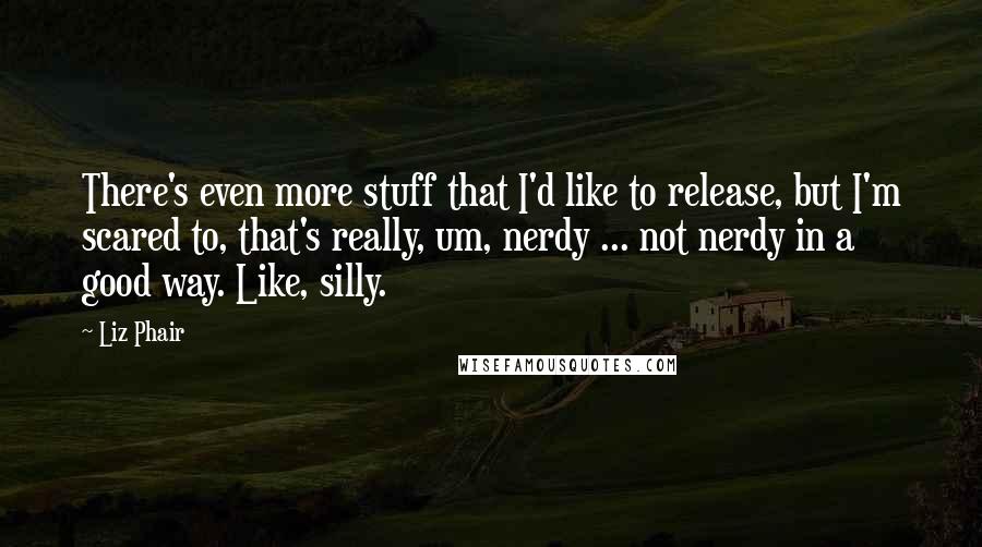 Liz Phair Quotes: There's even more stuff that I'd like to release, but I'm scared to, that's really, um, nerdy ... not nerdy in a good way. Like, silly.