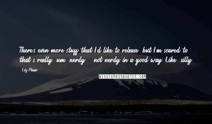 Liz Phair Quotes: There's even more stuff that I'd like to release, but I'm scared to, that's really, um, nerdy ... not nerdy in a good way. Like, silly.