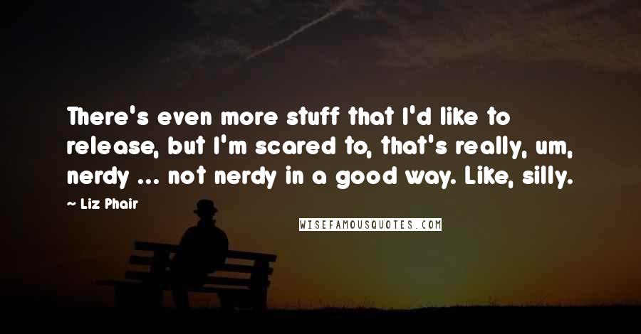 Liz Phair Quotes: There's even more stuff that I'd like to release, but I'm scared to, that's really, um, nerdy ... not nerdy in a good way. Like, silly.