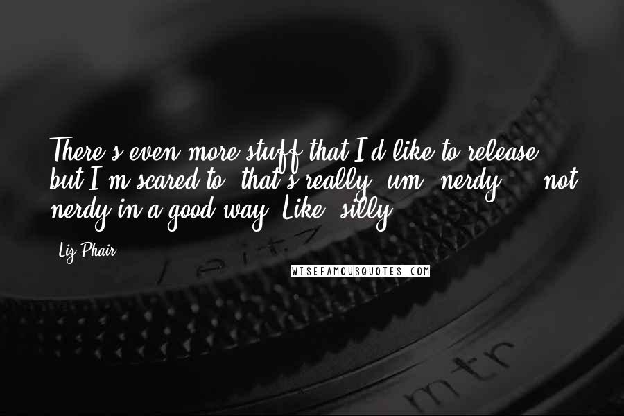 Liz Phair Quotes: There's even more stuff that I'd like to release, but I'm scared to, that's really, um, nerdy ... not nerdy in a good way. Like, silly.