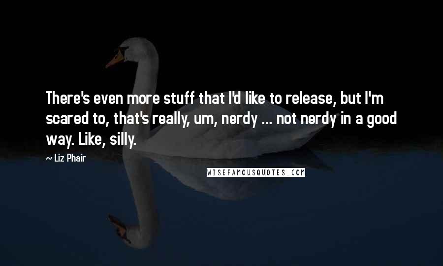 Liz Phair Quotes: There's even more stuff that I'd like to release, but I'm scared to, that's really, um, nerdy ... not nerdy in a good way. Like, silly.