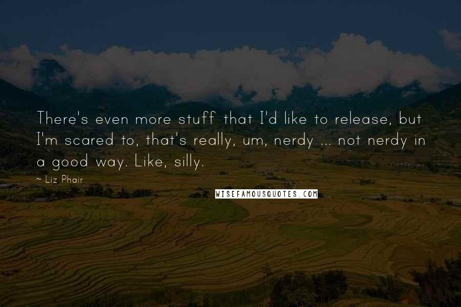 Liz Phair Quotes: There's even more stuff that I'd like to release, but I'm scared to, that's really, um, nerdy ... not nerdy in a good way. Like, silly.
