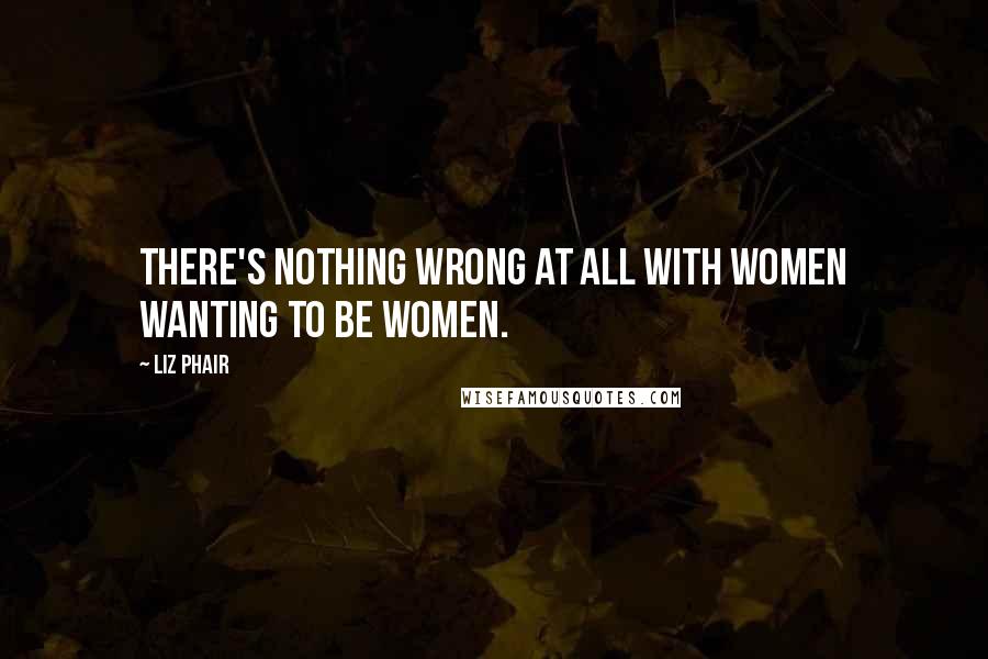 Liz Phair Quotes: There's nothing wrong at all with women wanting to be women.