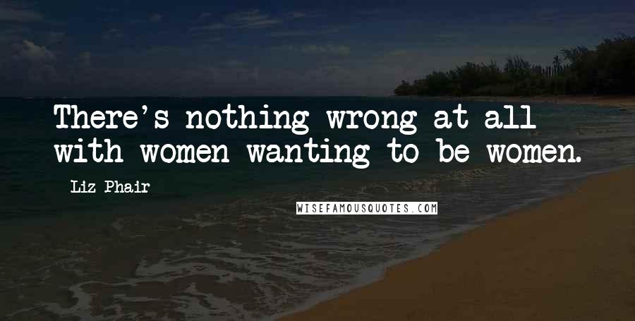 Liz Phair Quotes: There's nothing wrong at all with women wanting to be women.