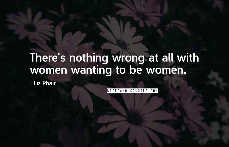 Liz Phair Quotes: There's nothing wrong at all with women wanting to be women.