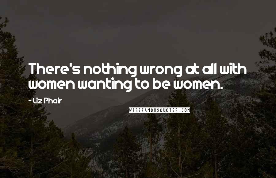 Liz Phair Quotes: There's nothing wrong at all with women wanting to be women.