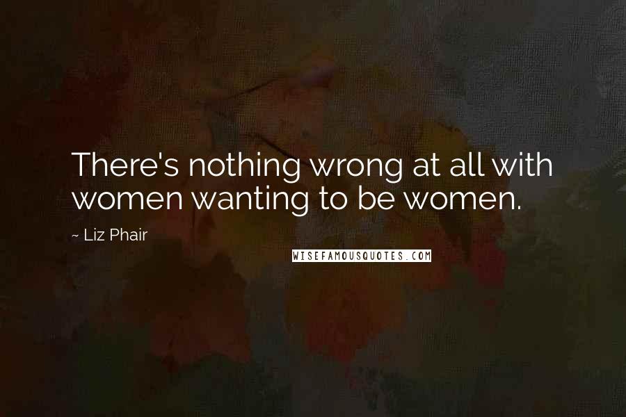 Liz Phair Quotes: There's nothing wrong at all with women wanting to be women.